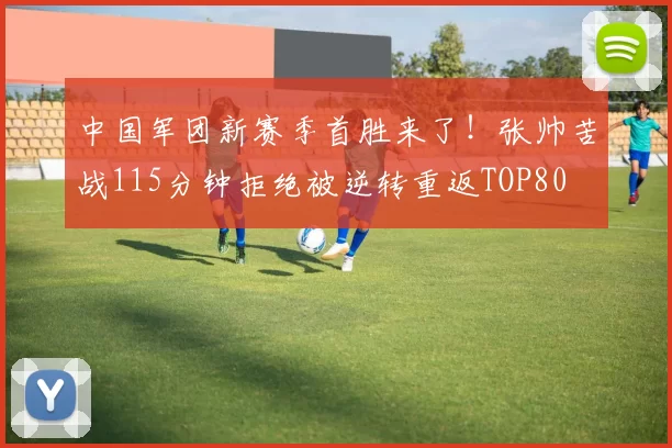 中国军团新赛季首胜来了！张帅苦战115分钟拒绝被逆转重返TOP80