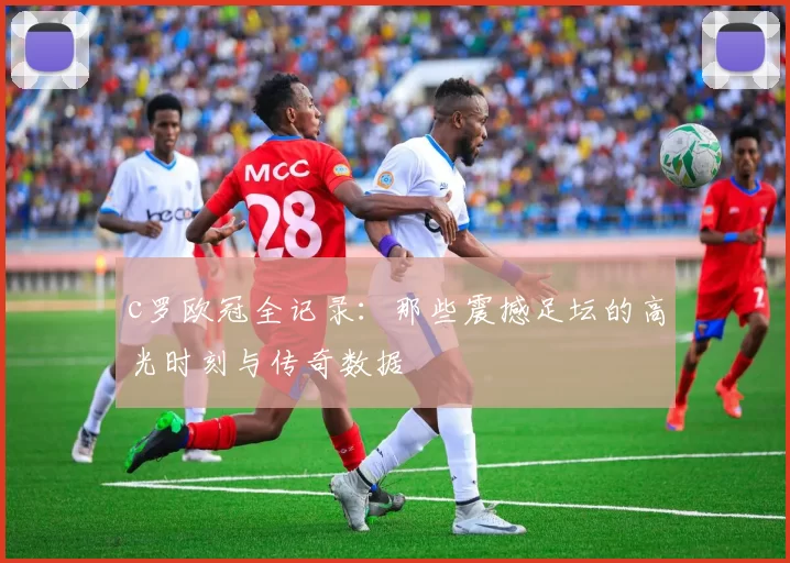 c罗欧冠全记录：那些震撼足坛的高光时刻与传奇数据