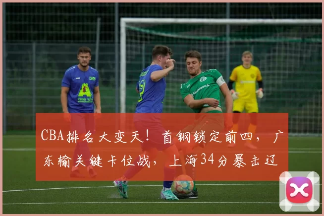 CBA排名大变天！首钢锁定前四，广东输关键卡位战，上海34分暴击辽宁