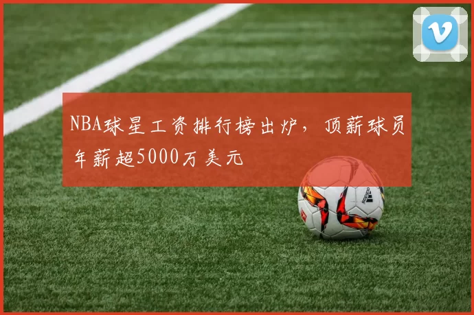 NBA球星工资排行榜出炉，顶薪球员年薪超5000万美元