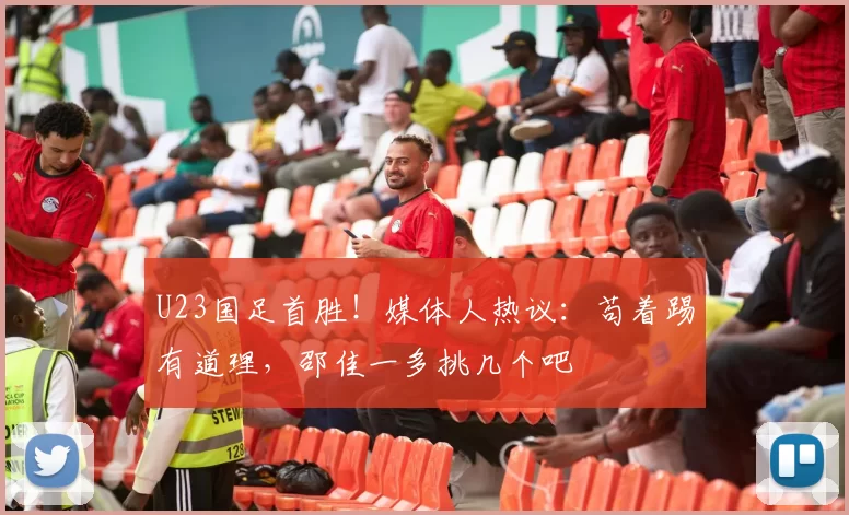 U23国足首胜！媒体人热议：苟着踢有道理，邵佳一多挑几个吧