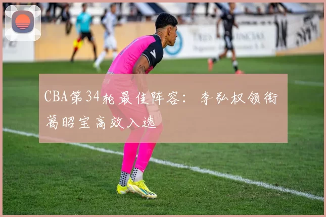 CBA第34轮最佳阵容：李弘权领衔 葛昭宝高效入选