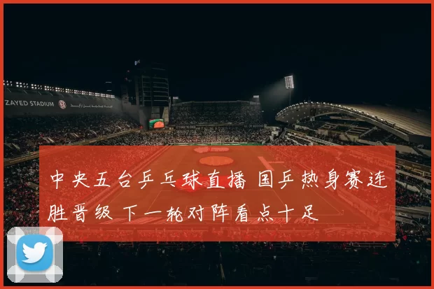 中央五台乒乓球直播 国乒热身赛连胜晋级 下一轮对阵看点十足