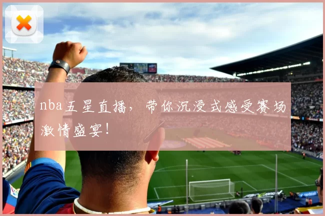 nba五星直播，带你沉浸式感受赛场激情盛宴！