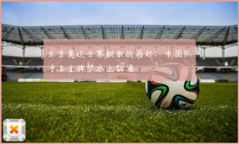 东京奥运会赛艇激战再起；中国队冲击金牌梦水上翻涌