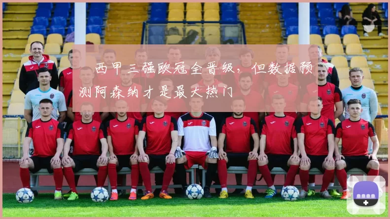 ​西甲三强欧冠全晋级，但数据预测阿森纳才是最大热门