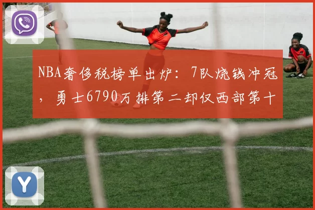 NBA奢侈税榜单出炉：7队烧钱冲冠，勇士6790万排第二却仅西部第十