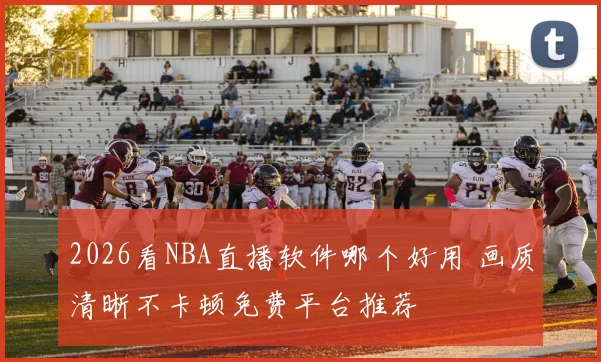2026看NBA直播软件哪个好用 画质清晰不卡顿免费平台推荐