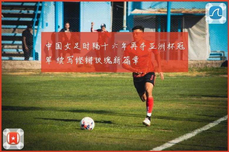 中国女足时隔十六年再夺亚洲杯冠军 续写铿锵玫瑰新篇章