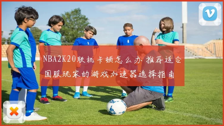 NBA2K20联机卡顿怎么办 推荐适合国服玩家的游戏加速器选择指南