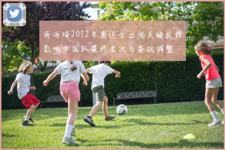 蒋海琦2012年奥运会出场关键发挥影响中国队最终名次与备战调整