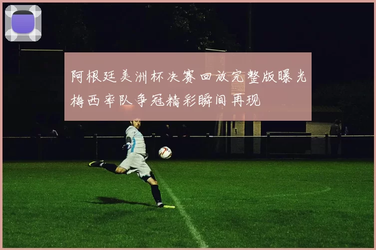 阿根廷美洲杯决赛回放完整版曝光梅西率队争冠精彩瞬间再现