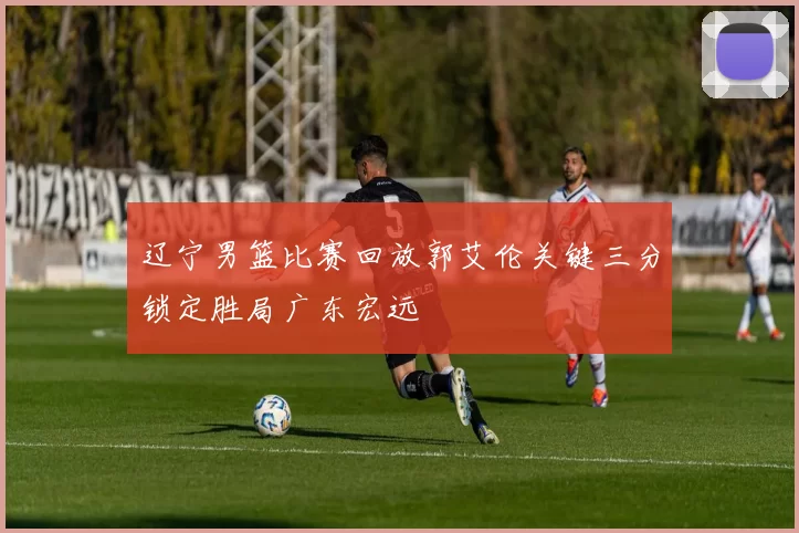 辽宁男篮比赛回放郭艾伦关键三分锁定胜局广东宏远