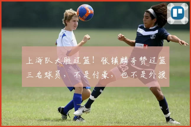 上海队大胜辽篮!张镇麟夸赞辽篮三名球员,不是付豪,也不是外援