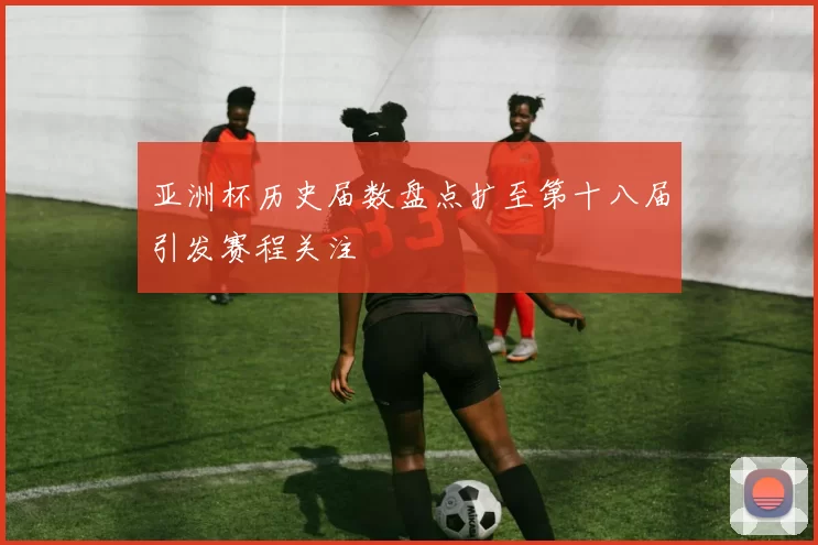 亚洲杯历史届数盘点扩至第十八届引发赛程关注