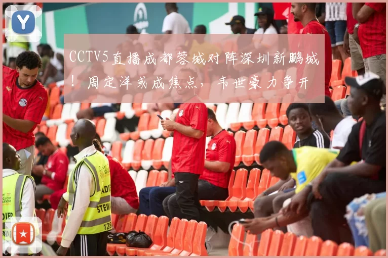 CCTV5直播成都蓉城对阵深圳新鹏城！周定洋或成焦点，韦世豪力争开门红_比赛_1_亚冠