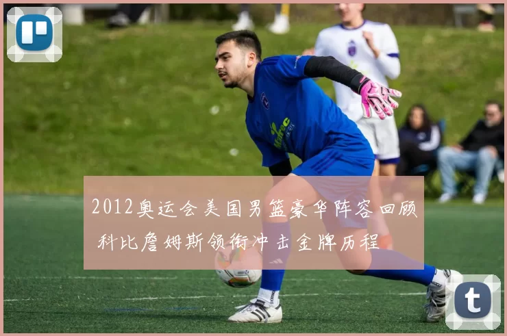 2012奥运会美国男篮豪华阵容回顾 科比詹姆斯领衔冲击金牌历程