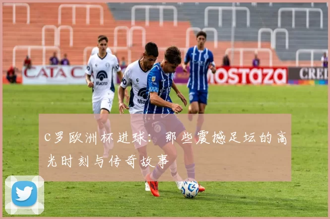 c罗欧洲杯进球：那些震撼足坛的高光时刻与传奇故事