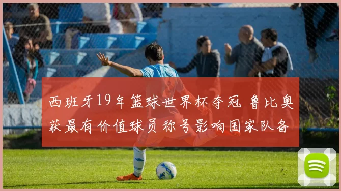 西班牙19年篮球世界杯夺冠 鲁比奥获最有价值球员称号影响国家队备战