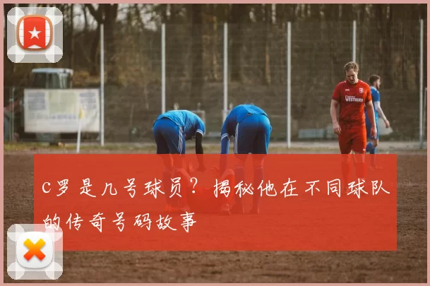 c罗是几号球员？揭秘他在不同球队的传奇号码故事