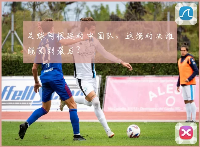足球阿根廷对中国队，这场对决谁能笑到最后？