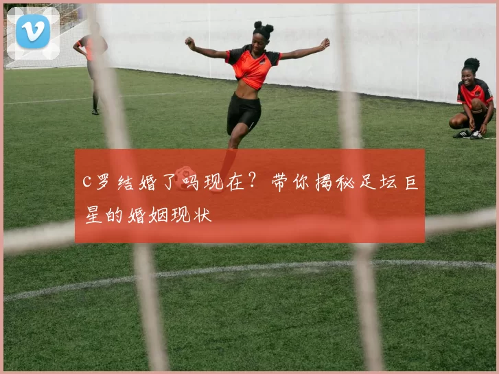 c罗结婚了吗现在？带你揭秘足坛巨星的婚姻现状