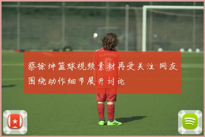 蔡徐坤篮球视频素材再受关注 网友围绕动作细节展开讨论