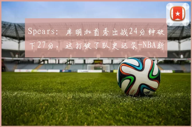 Spears：库明加首秀出战24分钟砍下27分，这打破了队史记录-NBA新闻
