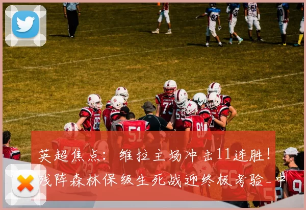 英超焦点：维拉主场冲击11连胜！残阵森林保级生死战迎终极考验_中场_核心_防守