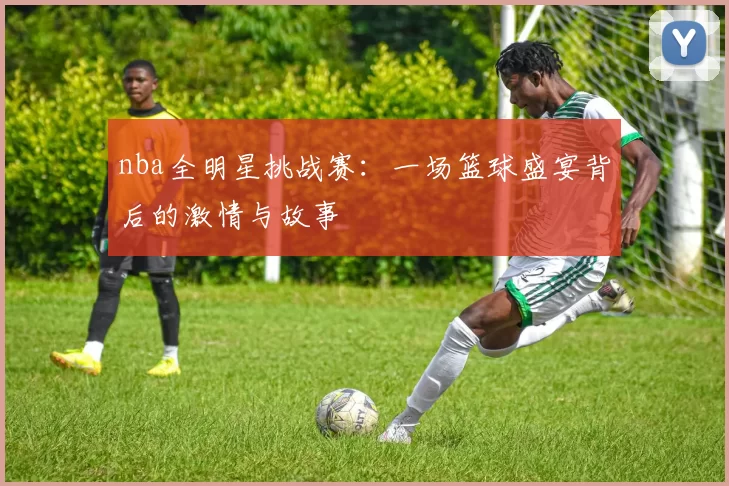 nba全明星挑战赛：一场篮球盛宴背后的激情与故事