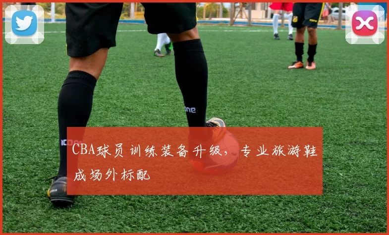 CBA球员训练装备升级，专业旅游鞋成场外标配