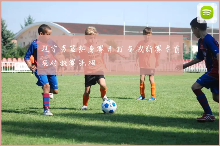 辽宁男篮热身赛开打 备战新赛季首场对抗赛亮相