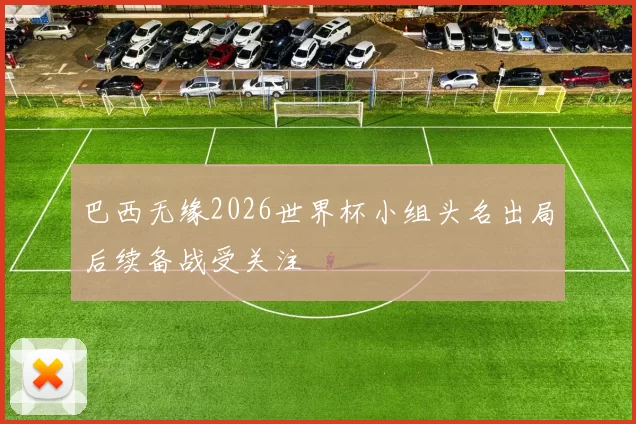 巴西无缘2026世界杯小组头名出局后续备战受关注