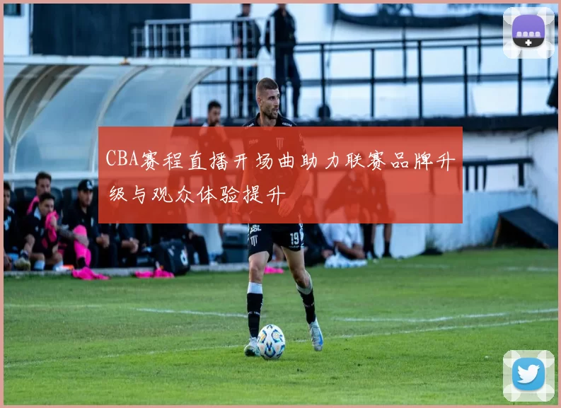 CBA赛程直播开场曲助力联赛品牌升级与观众体验提升