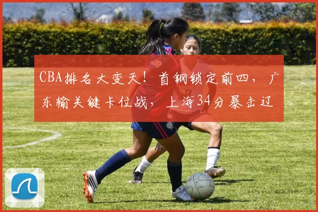 CBA排名大变天！首钢锁定前四，广东输关键卡位战，上海34分暴击辽宁
