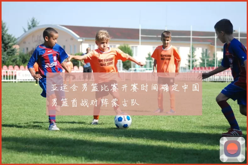 亚运会男篮比赛开赛时间确定中国男篮首战对阵蒙古队