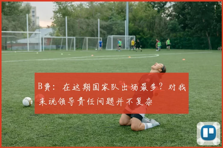B费：在这期国家队出场最多？对我来说领导责任问题并不复杂