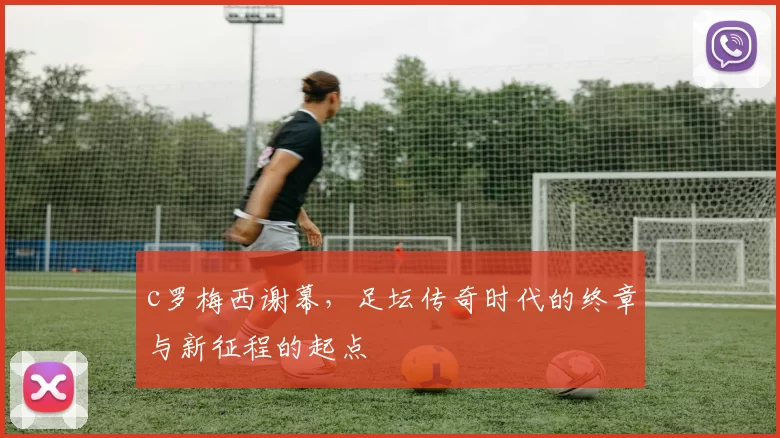 c罗梅西谢幕，足坛传奇时代的终章与新征程的起点