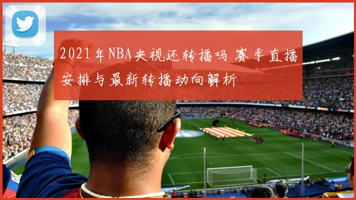 2021年NBA央视还转播吗 赛季直播安排与最新转播动向解析