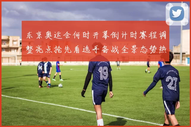 东京奥运会何时开幕倒计时赛程调整亮点抢先看选手备战全景态势热