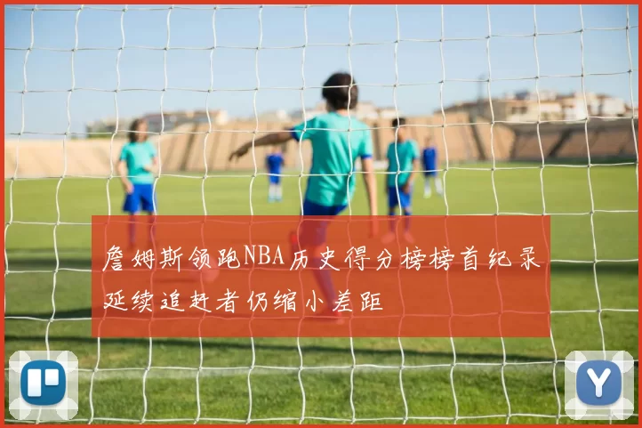 詹姆斯领跑NBA历史得分榜榜首纪录延续追赶者仍缩小差距