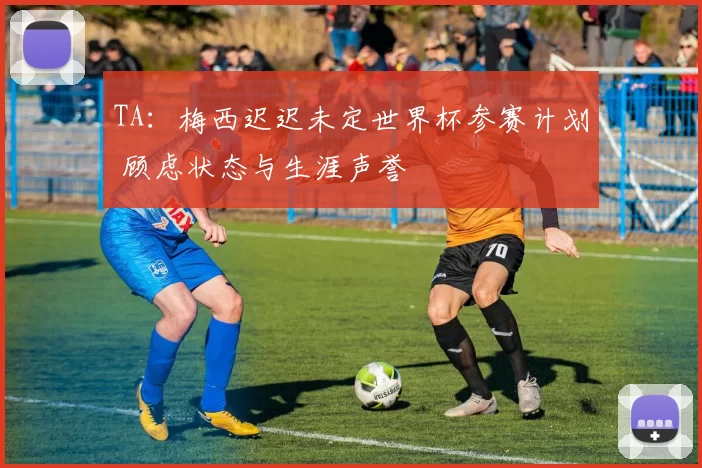TA：梅西迟迟未定世界杯参赛计划 顾虑状态与生涯声誉