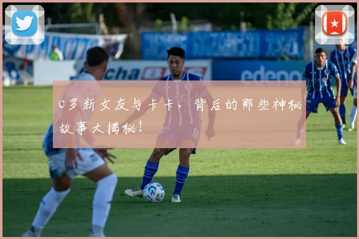 c罗新女友与卡卡，背后的那些神秘故事大揭秘！