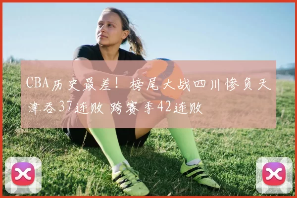 CBA历史最差！榜尾大战四川惨负天津吞37连败 跨赛季42连败