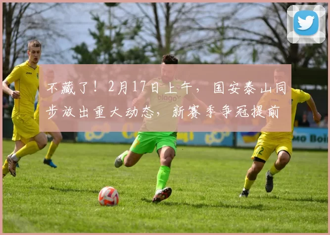 不藏了！2月17日上午，国安泰山同步放出重大动态，新赛季争冠提前预热！_中超_青训_球员