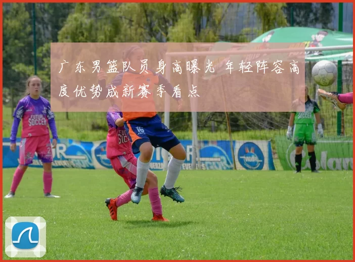 广东男篮队员身高曝光 年轻阵容高度优势成新赛季看点