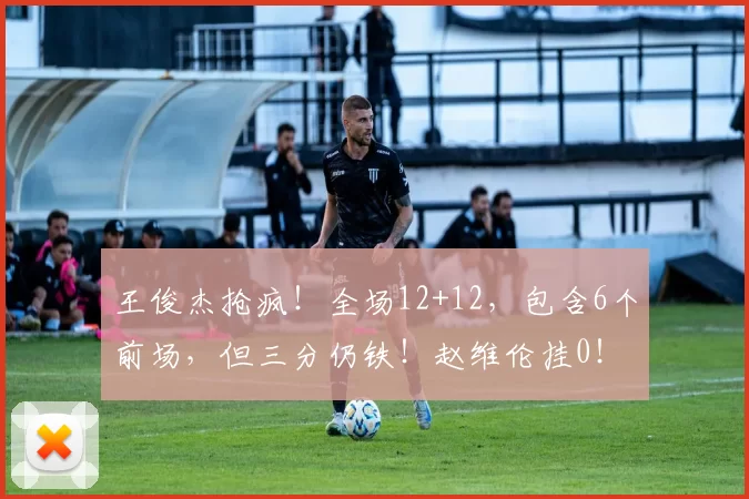 王俊杰抢疯！全场12+12，包含6个前场，但三分仍铁！赵维伦挂0！