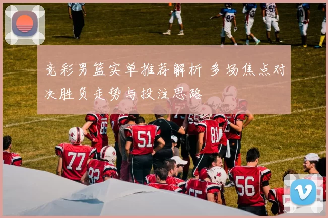 竞彩男篮实单推荐解析 多场焦点对决胜负走势与投注思路