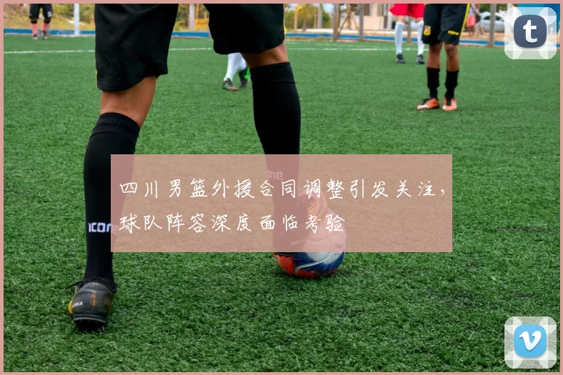 四川男篮外援合同调整引发关注，球队阵容深度面临考验