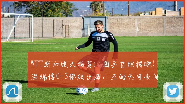 WTT新加坡大满贯：国乒首败揭晓！温瑞博0-3惨败出局，王皓无可奈何